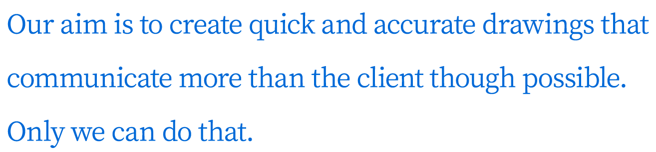 Our aim is to create quick and accurate drawings that communicate more than the client though possible. Only we can do that.