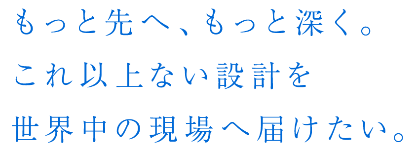 もっと先へ、もっと深く。これ以上ない設計を世界中の現場へ届けたい。